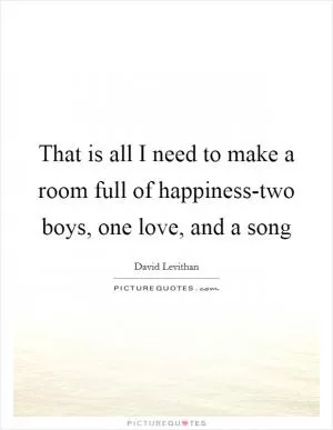 That is all I need to make a room full of happiness-two boys, one love, and a song Picture Quote #1