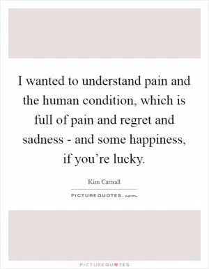 I wanted to understand pain and the human condition, which is full of pain and regret and sadness - and some happiness, if you’re lucky Picture Quote #1