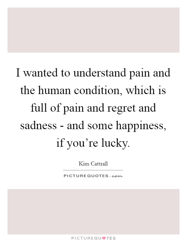 I wanted to understand pain and the human condition, which is full of pain and regret and sadness - and some happiness, if you're lucky. Picture Quote #1
