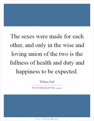 The sexes were made for each other, and only in the wise and loving union of the two is the fullness of health and duty and happiness to be expected Picture Quote #1