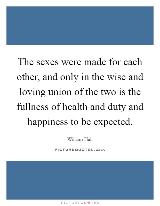The sexes were made for each other, and only in the wise and loving union of the two is the fullness of health and duty and happiness to be expected. Picture Quote #1