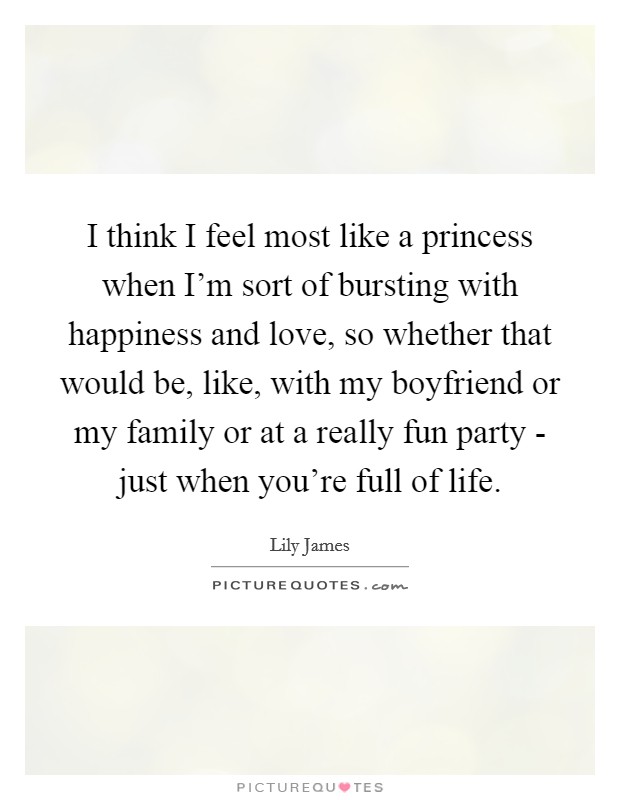 I think I feel most like a princess when I'm sort of bursting with happiness and love, so whether that would be, like, with my boyfriend or my family or at a really fun party - just when you're full of life. Picture Quote #1