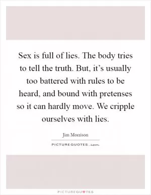Sex is full of lies. The body tries to tell the truth. But, it’s usually too battered with rules to be heard, and bound with pretenses so it can hardly move. We cripple ourselves with lies Picture Quote #1