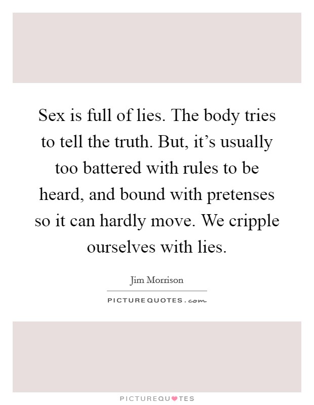 Sex is full of lies. The body tries to tell the truth. But, it's usually too battered with rules to be heard, and bound with pretenses so it can hardly move. We cripple ourselves with lies. Picture Quote #1