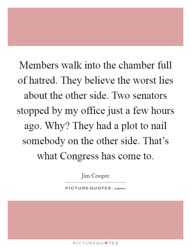 Members walk into the chamber full of hatred. They believe the worst lies about the other side. Two senators stopped by my office just a few hours ago. Why? They had a plot to nail somebody on the other side. That's what Congress has come to. Picture Quote #1