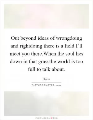 Out beyond ideas of wrongdoing and rightdoing there is a field.I’ll meet you there.When the soul lies down in that grassthe world is too full to talk about Picture Quote #1