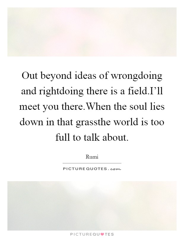 Out beyond ideas of wrongdoing and rightdoing there is a field.I'll meet you there.When the soul lies down in that grassthe world is too full to talk about. Picture Quote #1