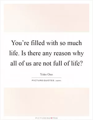 You’re filled with so much life. Is there any reason why all of us are not full of life? Picture Quote #1