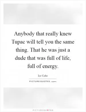 Anybody that really knew Tupac will tell you the same thing. That he was just a dude that was full of life, full of energy Picture Quote #1