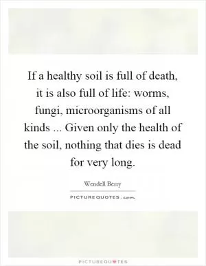 If a healthy soil is full of death, it is also full of life: worms, fungi, microorganisms of all kinds ... Given only the health of the soil, nothing that dies is dead for very long Picture Quote #1