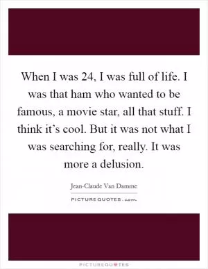 When I was 24, I was full of life. I was that ham who wanted to be famous, a movie star, all that stuff. I think it’s cool. But it was not what I was searching for, really. It was more a delusion Picture Quote #1