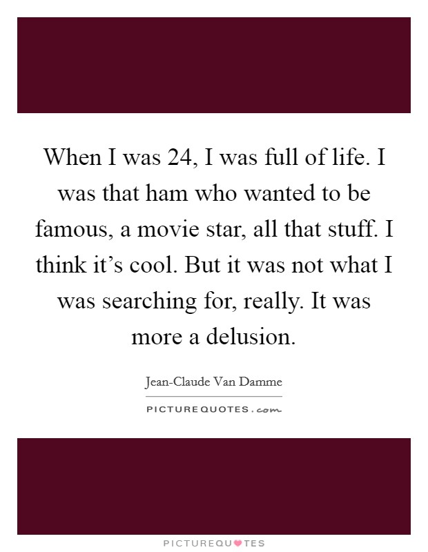 When I was 24, I was full of life. I was that ham who wanted to be famous, a movie star, all that stuff. I think it's cool. But it was not what I was searching for, really. It was more a delusion. Picture Quote #1