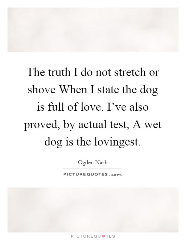 The truth I do not stretch or shove When I state the dog is full of love. I've also proved, by actual test, A wet dog is the lovingest. Picture Quote #1