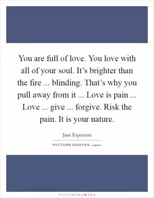 You are full of love. You love with all of your soul. It’s brighter than the fire ... blinding. That’s why you pull away from it ... Love is pain ... Love ... give ... forgive. Risk the pain. It is your nature Picture Quote #1