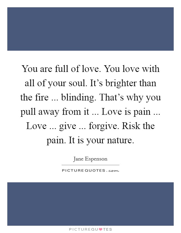 You are full of love. You love with all of your soul. It's brighter than the fire ... blinding. That's why you pull away from it ... Love is pain ... Love ... give ... forgive. Risk the pain. It is your nature. Picture Quote #1