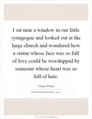 I sat near a window in our little synagogue and looked out at the large church and wondered how a statue whose face was so full of love could be worshipped by someone whose heart was so full of hate Picture Quote #1