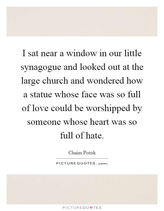 I sat near a window in our little synagogue and looked out at the large church and wondered how a statue whose face was so full of love could be worshipped by someone whose heart was so full of hate. Picture Quote #1