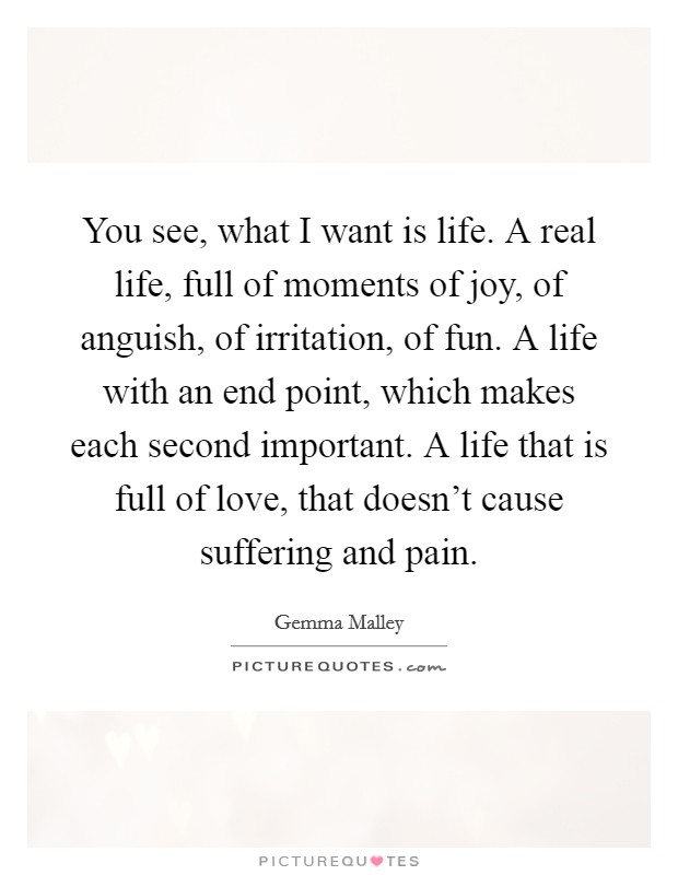 You see, what I want is life. A real life, full of moments of joy, of anguish, of irritation, of fun. A life with an end point, which makes each second important. A life that is full of love, that doesn't cause suffering and pain. Picture Quote #1