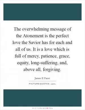 The overwhelming message of the Atonement is the perfect love the Savior has for each and all of us. It is a love which is full of mercy, patience, grace, equity, long-suffering, and, above all, forgiving Picture Quote #1
