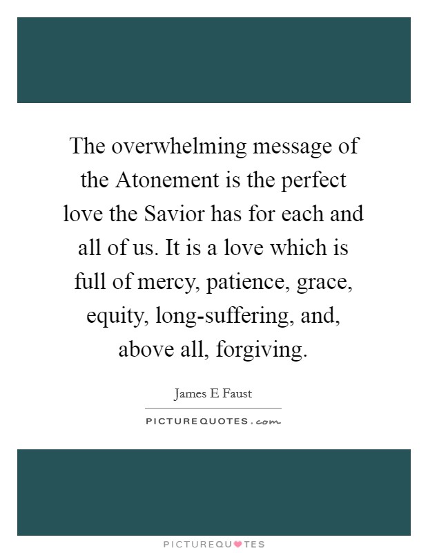 The overwhelming message of the Atonement is the perfect love the Savior has for each and all of us. It is a love which is full of mercy, patience, grace, equity, long-suffering, and, above all, forgiving. Picture Quote #1