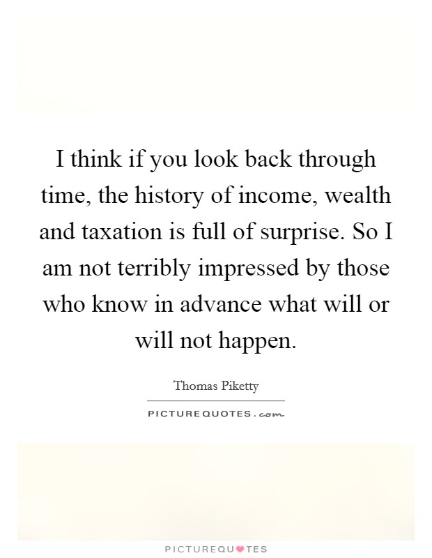 I think if you look back through time, the history of income, wealth and taxation is full of surprise. So I am not terribly impressed by those who know in advance what will or will not happen. Picture Quote #1