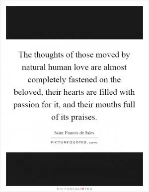 The thoughts of those moved by natural human love are almost completely fastened on the beloved, their hearts are filled with passion for it, and their mouths full of its praises Picture Quote #1