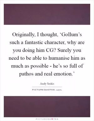 Originally, I thought, ‘Gollum’s such a fantastic character, why are you doing him CG? Surely you need to be able to humanise him as much as possible - he’s so full of pathos and real emotion.’ Picture Quote #1