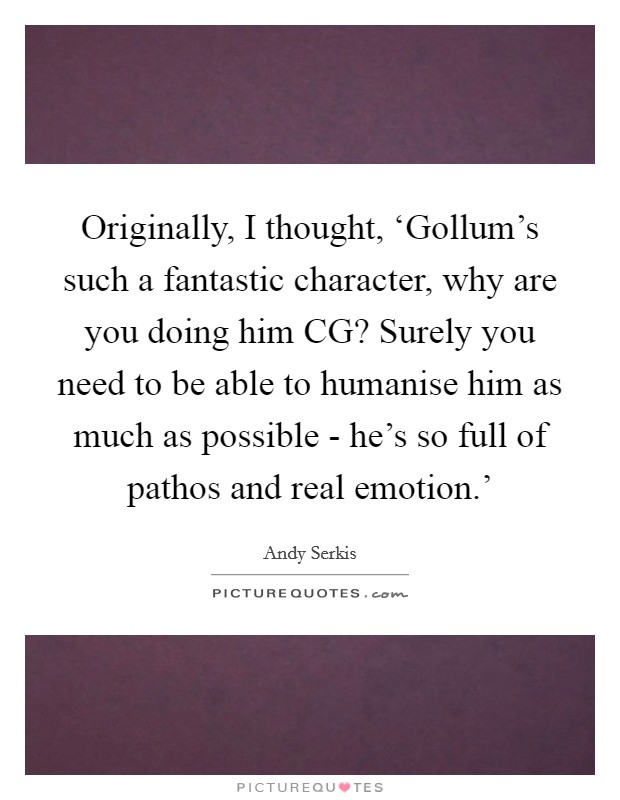 Originally, I thought, ‘Gollum's such a fantastic character, why are you doing him CG? Surely you need to be able to humanise him as much as possible - he's so full of pathos and real emotion.' Picture Quote #1