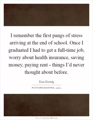 I remember the first pangs of stress arriving at the end of school. Once I graduated I had to get a full-time job, worry about health insurance, saving money, paying rent - things I’d never thought about before Picture Quote #1