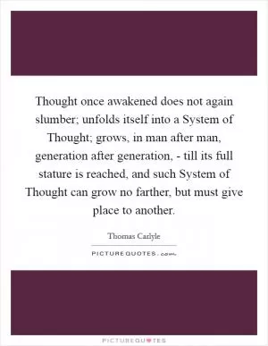Thought once awakened does not again slumber; unfolds itself into a System of Thought; grows, in man after man, generation after generation, - till its full stature is reached, and such System of Thought can grow no farther, but must give place to another Picture Quote #1