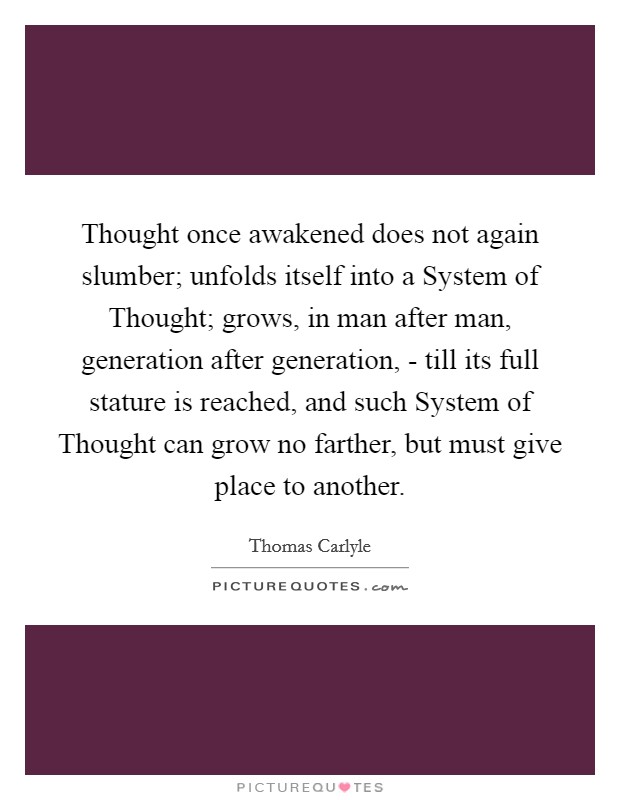 Thought once awakened does not again slumber; unfolds itself into a System of Thought; grows, in man after man, generation after generation, - till its full stature is reached, and such System of Thought can grow no farther, but must give place to another. Picture Quote #1