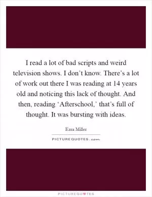 I read a lot of bad scripts and weird television shows. I don’t know. There’s a lot of work out there I was reading at 14 years old and noticing this lack of thought. And then, reading ‘Afterschool,’ that’s full of thought. It was bursting with ideas Picture Quote #1