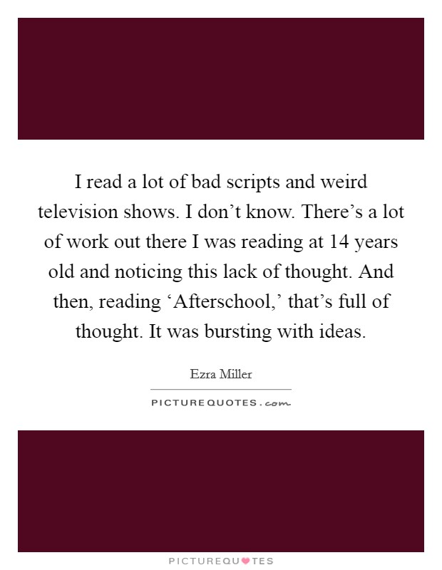 I read a lot of bad scripts and weird television shows. I don't know. There's a lot of work out there I was reading at 14 years old and noticing this lack of thought. And then, reading ‘Afterschool,' that's full of thought. It was bursting with ideas. Picture Quote #1