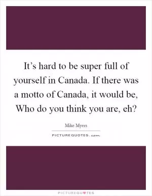 It’s hard to be super full of yourself in Canada. If there was a motto of Canada, it would be, Who do you think you are, eh? Picture Quote #1