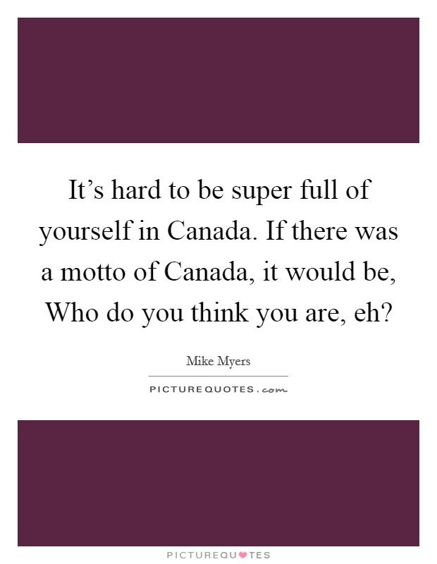It's hard to be super full of yourself in Canada. If there was a motto of Canada, it would be, Who do you think you are, eh? Picture Quote #1