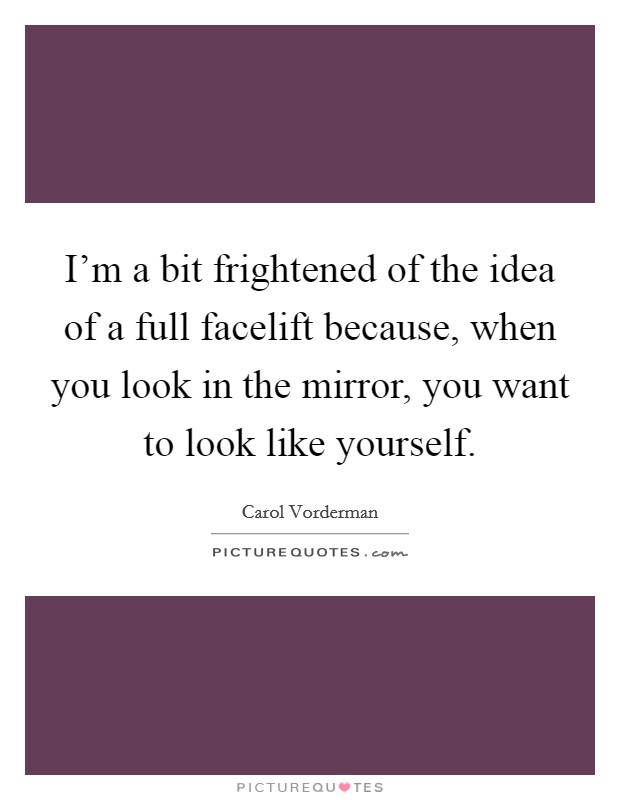 I'm a bit frightened of the idea of a full facelift because, when you look in the mirror, you want to look like yourself. Picture Quote #1