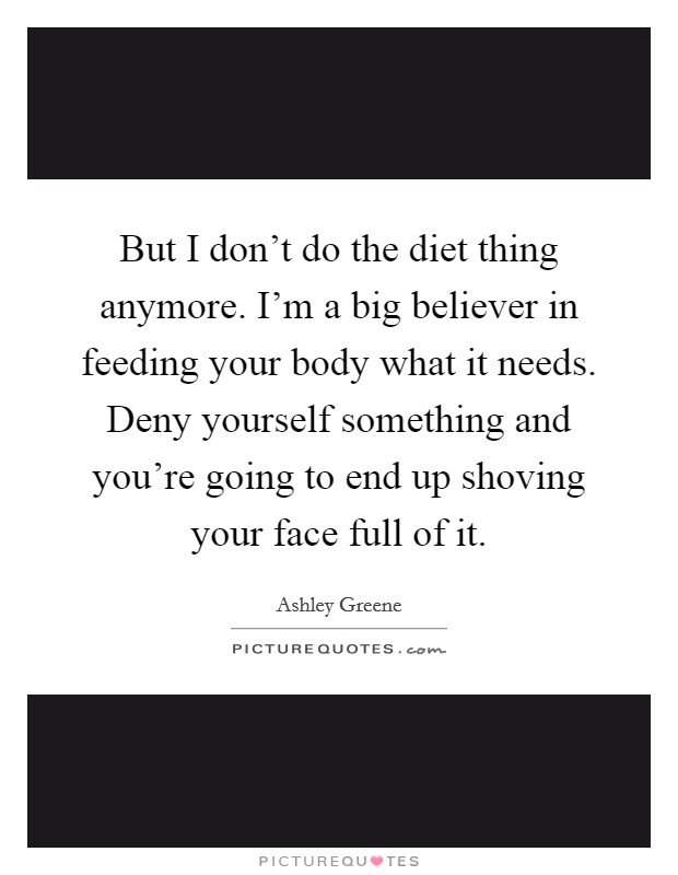 But I don't do the diet thing anymore. I'm a big believer in feeding your body what it needs. Deny yourself something and you're going to end up shoving your face full of it. Picture Quote #1