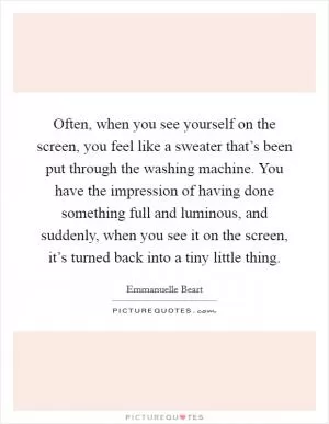 Often, when you see yourself on the screen, you feel like a sweater that’s been put through the washing machine. You have the impression of having done something full and luminous, and suddenly, when you see it on the screen, it’s turned back into a tiny little thing Picture Quote #1