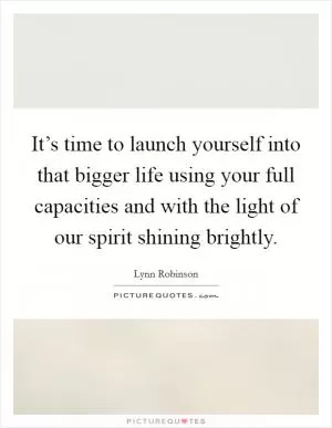 It’s time to launch yourself into that bigger life using your full capacities and with the light of our spirit shining brightly Picture Quote #1