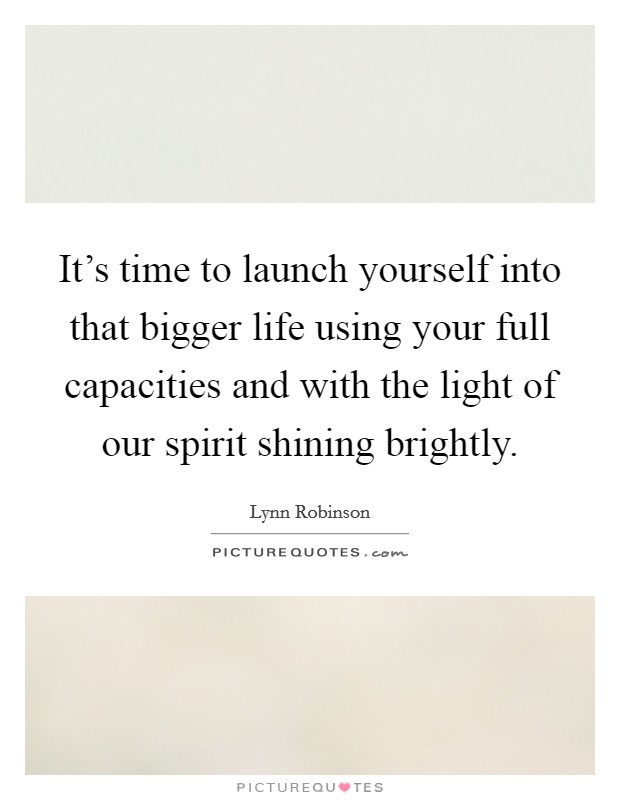 It's time to launch yourself into that bigger life using your full capacities and with the light of our spirit shining brightly. Picture Quote #1
