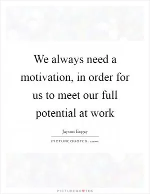 We always need a motivation, in order for us to meet our full potential at work Picture Quote #1