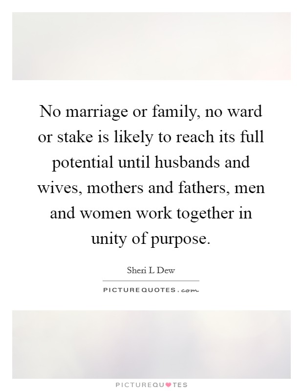 No marriage or family, no ward or stake is likely to reach its full potential until husbands and wives, mothers and fathers, men and women work together in unity of purpose. Picture Quote #1