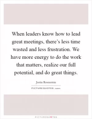 When leaders know how to lead great meetings, there’s less time wasted and less frustration. We have more energy to do the work that matters, realize our full potential, and do great things Picture Quote #1