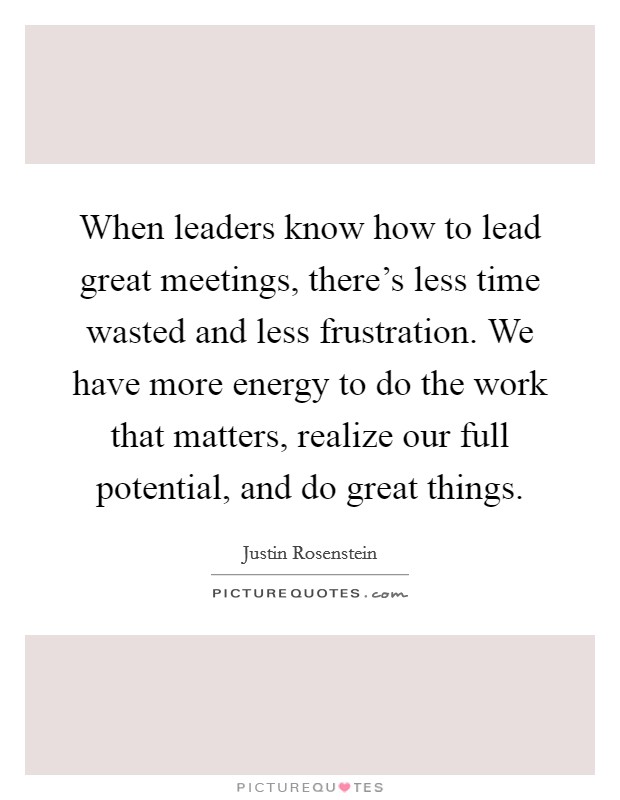 When leaders know how to lead great meetings, there's less time wasted and less frustration. We have more energy to do the work that matters, realize our full potential, and do great things. Picture Quote #1