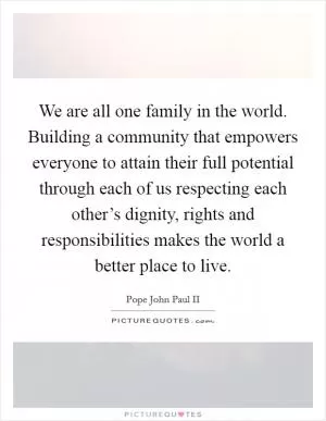 We are all one family in the world. Building a community that empowers everyone to attain their full potential through each of us respecting each other’s dignity, rights and responsibilities makes the world a better place to live Picture Quote #1