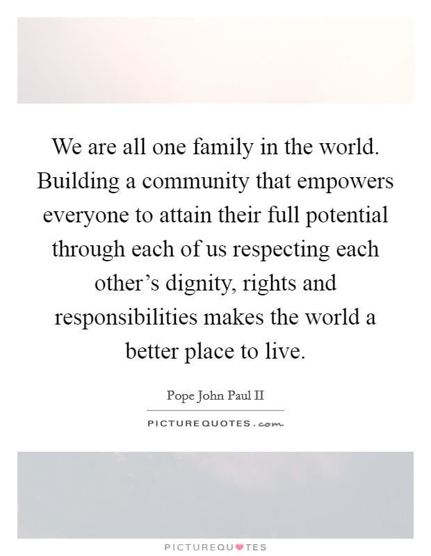 We are all one family in the world. Building a community that empowers everyone to attain their full potential through each of us respecting each other's dignity, rights and responsibilities makes the world a better place to live. Picture Quote #1