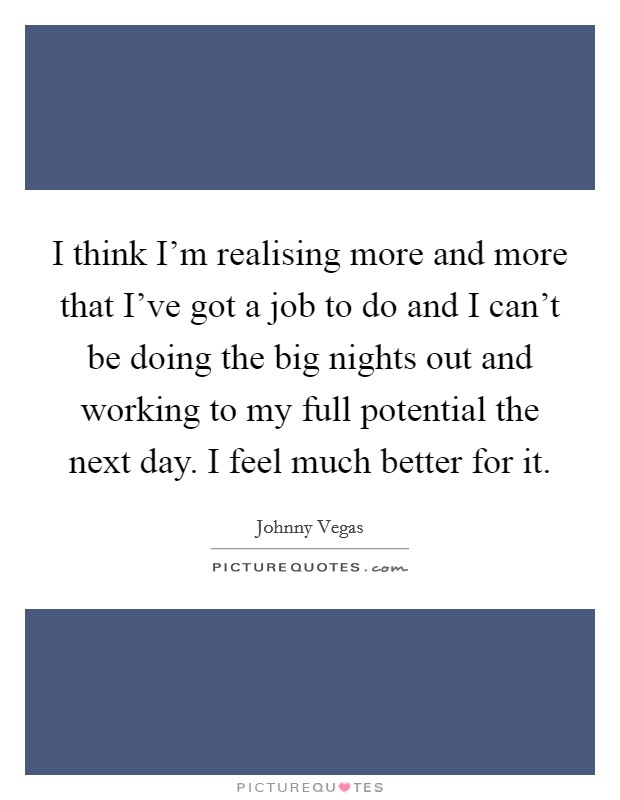 I think I'm realising more and more that I've got a job to do and I can't be doing the big nights out and working to my full potential the next day. I feel much better for it. Picture Quote #1