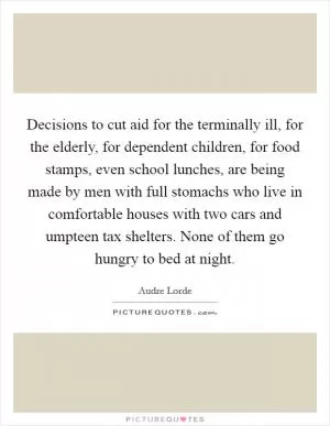 Decisions to cut aid for the terminally ill, for the elderly, for dependent children, for food stamps, even school lunches, are being made by men with full stomachs who live in comfortable houses with two cars and umpteen tax shelters. None of them go hungry to bed at night Picture Quote #1