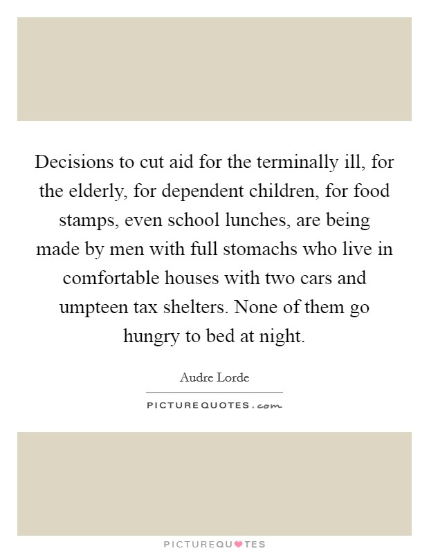 Decisions to cut aid for the terminally ill, for the elderly, for dependent children, for food stamps, even school lunches, are being made by men with full stomachs who live in comfortable houses with two cars and umpteen tax shelters. None of them go hungry to bed at night. Picture Quote #1