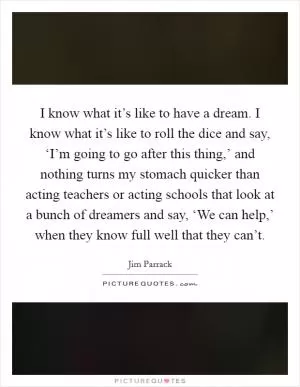 I know what it’s like to have a dream. I know what it’s like to roll the dice and say, ‘I’m going to go after this thing,’ and nothing turns my stomach quicker than acting teachers or acting schools that look at a bunch of dreamers and say, ‘We can help,’ when they know full well that they can’t Picture Quote #1